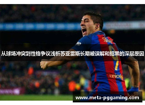从球场冲突到性格争议浅析苏亚雷斯长期被误解和招黑的深层原因