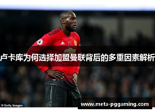 卢卡库为何选择加盟曼联背后的多重因素解析