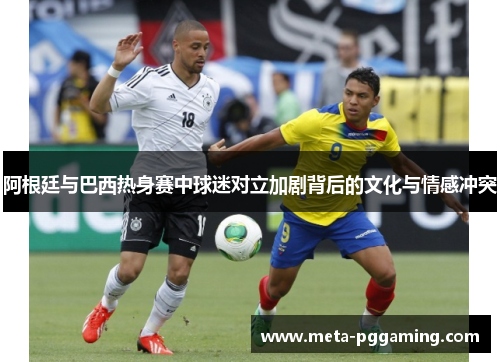 阿根廷与巴西热身赛中球迷对立加剧背后的文化与情感冲突 阿根廷与巴西热身赛中球迷对立加剧背后的文化与情感冲突