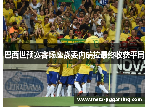 巴西世预赛客场鏖战委内瑞拉最终收获平局 巴西世预赛客场鏖战委内瑞拉最终收获平局