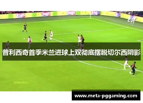 普利西奇首季米兰进球上双彻底摆脱切尔西阴影